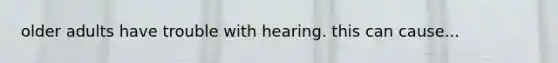 older adults have trouble with hearing. this can cause...