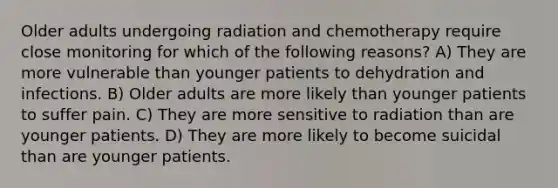 Older adults undergoing radiation and chemotherapy require close monitoring for which of the following reasons? A) They are more vulnerable than younger patients to dehydration and infections. B) Older adults are more likely than younger patients to suffer pain. C) They are more sensitive to radiation than are younger patients. D) They are more likely to become suicidal than are younger patients.