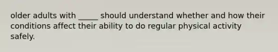 older adults with _____ should understand whether and how their conditions affect their ability to do regular physical activity safely.