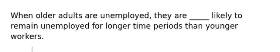 When older adults are unemployed, they are _____ likely to remain unemployed for longer time periods than younger workers.