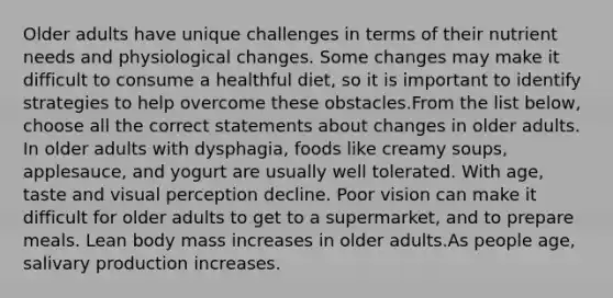 Older adults have unique challenges in terms of their nutrient needs and physiological changes. Some changes may make it difficult to consume a healthful diet, so it is important to identify strategies to help overcome these obstacles.From the list below, choose all the correct statements about changes in older adults. In older adults with dysphagia, foods like creamy soups, applesauce, and yogurt are usually well tolerated. With age, taste and visual perception decline. Poor vision can make it difficult for older adults to get to a supermarket, and to prepare meals. Lean body mass increases in older adults.As people age, salivary production increases.