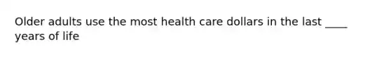 Older adults use the most health care dollars in the last ____ years of life