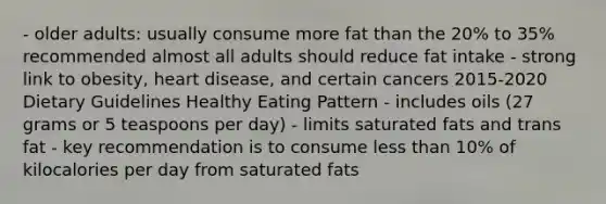 - older adults: usually consume more fat than the 20% to 35% recommended almost all adults should reduce fat intake - strong link to obesity, heart disease, and certain cancers 2015-2020 Dietary Guidelines Healthy Eating Pattern - includes oils (27 grams or 5 teaspoons per day) - limits saturated fats and trans fat - key recommendation is to consume <a href='https://www.questionai.com/knowledge/k7BtlYpAMX-less-than' class='anchor-knowledge'>less than</a> 10% of kilocalories per day from saturated fats