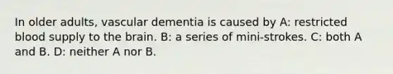 In older adults, vascular dementia is caused by A: restricted blood supply to the brain. B: a series of mini-strokes. C: both A and B. D: neither A nor B.