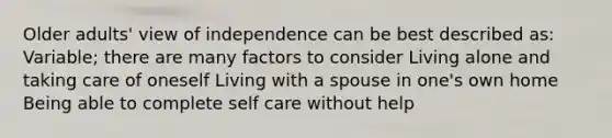 Older adults' view of independence can be best described as: Variable; there are many factors to consider Living alone and taking care of oneself Living with a spouse in one's own home Being able to complete self care without help