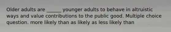 Older adults are ______ younger adults to behave in altruistic ways and value contributions to the public good. Multiple choice question. more likely than as likely as less likely than