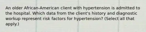 An older African-American client with hypertension is admitted to the hospital. Which data from the client's history and diagnostic workup represent risk factors for hypertension? (Select all that apply.)