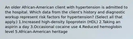 An older African-American client with hypertension is admitted to the hospital. Which data from the client's history and diagnostic workup represent risk factors for hypertension? (Select all that apply.) 1.Increased high-density lipoprotein (HDL) 2.Taking an aspirin a day 3.Occasional cocaine use 4.Reduced hemoglobin level 5.African-American heritage