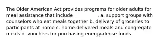 The Older American Act provides programs for older adults for meal assistance that include __________. a. support groups with counselors who eat meals together b. delivery of groceries to participants at home c. home-delivered meals and congregate meals d. vouchers for purchasing energy-dense foods