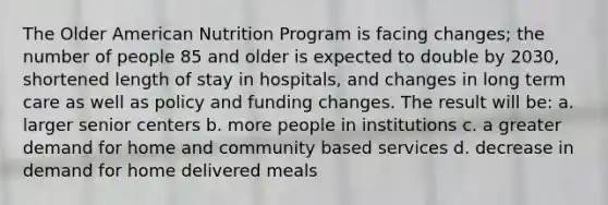 The Older American Nutrition Program is facing changes; the number of people 85 and older is expected to double by 2030, shortened length of stay in hospitals, and changes in long term care as well as policy and funding changes. The result will be: a. larger senior centers b. more people in institutions c. a greater demand for home and community based services d. decrease in demand for home delivered meals