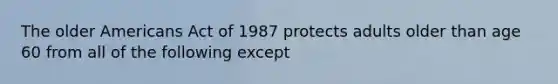 The older Americans Act of 1987 protects adults older than age 60 from all of the following except