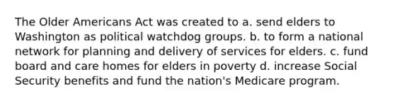 The Older Americans Act was created to a. send elders to Washington as political watchdog groups. b. to form a national network for planning and delivery of services for elders. c. fund board and care homes for elders in poverty d. increase Social Security benefits and fund the nation's Medicare program.