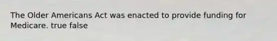 The Older Americans Act was enacted to provide funding for Medicare. true false