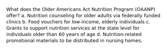 What does the Older Americans Act Nutrition Program (OAANP) offer? a. Nutrition counseling for older adults via federally funded clinics b. Food vouchers for low-income, elderly individuals c. Grants to support nutrition services at the state level for individuals older than 60 years of age d. Nutrition-related promotional materials to be distributed in nursing homes.