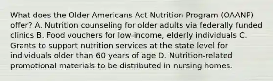 What does the Older Americans Act Nutrition Program (OAANP) offer? A. Nutrition counseling for older adults via federally funded clinics B. Food vouchers for low-income, elderly individuals C. Grants to support nutrition services at the state level for individuals older than 60 years of age D. Nutrition-related promotional materials to be distributed in nursing homes.