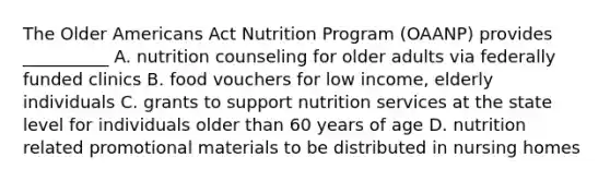 The Older Americans Act Nutrition Program (OAANP) provides __________ A. nutrition counseling for older adults via federally funded clinics B. food vouchers for low income, elderly individuals C. grants to support nutrition services at the state level for individuals older than 60 years of age D. nutrition related promotional materials to be distributed in nursing homes