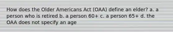 How does the Older Americans Act (OAA) define an elder? a. a person who is retired b. a person 60+ c. a person 65+ d. the OAA does not specify an age