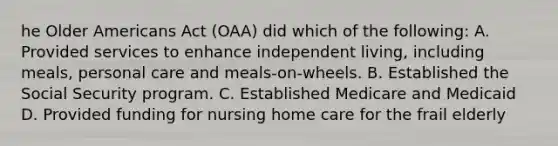 he Older Americans Act (OAA) did which of the following: A. Provided services to enhance independent living, including meals, personal care and meals-on-wheels. B. Established the Social Security program. C. Established Medicare and Medicaid D. Provided funding for nursing home care for the frail elderly