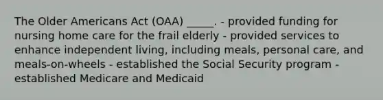 The Older Americans Act (OAA) _____. - provided funding for nursing home care for the frail elderly - provided services to enhance independent living, including meals, personal care, and meals-on-wheels - established the Social Security program - established Medicare and Medicaid