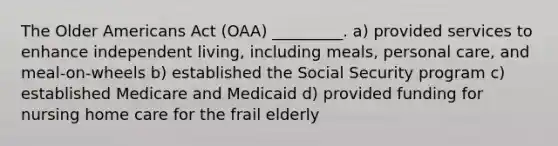 The Older Americans Act (OAA) _________. a) provided services to enhance independent living, including meals, personal care, and meal-on-wheels b) established the Social Security program c) established Medicare and Medicaid d) provided funding for nursing home care for the frail elderly