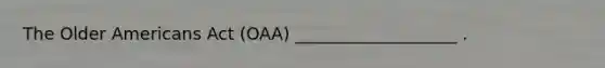 The Older Americans Act (OAA) ___________________ .