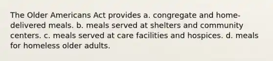 The Older Americans Act provides a. congregate and home-delivered meals. b. meals served at shelters and community centers. c. meals served at care facilities and hospices. d. meals for homeless older adults.