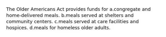 The Older Americans Act provides funds for a.congregate and home-delivered meals. b.meals served at shelters and community centers. c.meals served at care facilities and hospices. d.meals for homeless older adults.