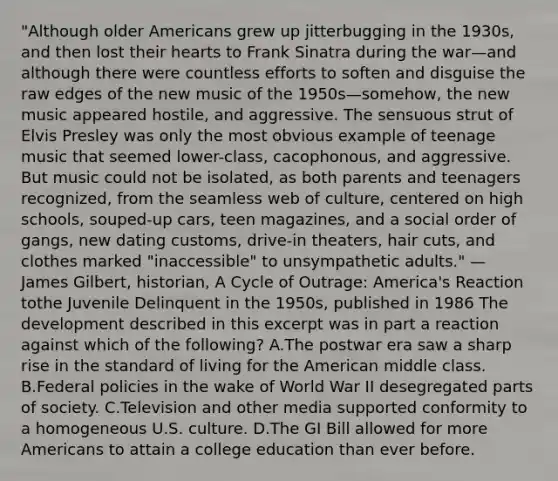 "Although older Americans grew up jitterbugging in the 1930s, and then lost their hearts to Frank Sinatra during the war—and although there were countless efforts to soften and disguise the raw edges of the new music of the 1950s—somehow, the new music appeared hostile, and aggressive. The sensuous strut of Elvis Presley was only the most obvious example of teenage music that seemed lower-class, cacophonous, and aggressive. But music could not be isolated, as both parents and teenagers recognized, from the seamless web of culture, centered on high schools, souped-up cars, teen magazines, and a social order of gangs, new dating customs, drive-in theaters, hair cuts, and clothes marked "inaccessible" to unsympathetic adults." — James Gilbert, historian, A Cycle of Outrage: America's Reaction tothe Juvenile Delinquent in the 1950s, published in 1986 The development described in this excerpt was in part a reaction against which of the following? A.The postwar era saw a sharp rise in the standard of living for the American middle class. B.Federal policies in the wake of World War II desegregated parts of society. C.Television and other media supported conformity to a homogeneous U.S. culture. D.The GI Bill allowed for more Americans to attain a college education than ever before.