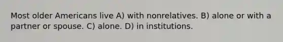 Most older Americans live A) with nonrelatives. B) alone or with a partner or spouse. C) alone. D) in institutions.