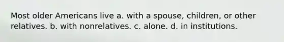 Most older Americans live a. with a spouse, children, or other relatives. b. with nonrelatives. c. alone. d. in institutions.