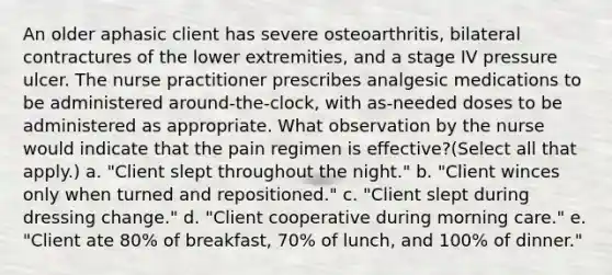 An older aphasic client has severe osteoarthritis, bilateral contractures of the lower extremities, and a stage IV pressure ulcer. The nurse practitioner prescribes analgesic medications to be administered around-the-clock, with as-needed doses to be administered as appropriate. What observation by the nurse would indicate that the pain regimen is effective?(Select all that apply.) a. "Client slept throughout the night." b. "Client winces only when turned and repositioned." c. "Client slept during dressing change." d. "Client cooperative during morning care." e. "Client ate 80% of breakfast, 70% of lunch, and 100% of dinner."