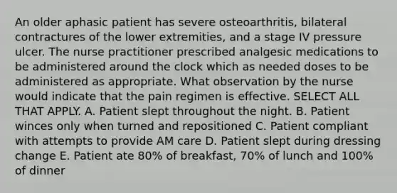 An older aphasic patient has severe osteoarthritis, bilateral contractures of the lower extremities, and a stage IV pressure ulcer. The nurse practitioner prescribed analgesic medications to be administered around the clock which as needed doses to be administered as appropriate. What observation by the nurse would indicate that the pain regimen is effective. SELECT ALL THAT APPLY. A. Patient slept throughout the night. B. Patient winces only when turned and repositioned C. Patient compliant with attempts to provide AM care D. Patient slept during dressing change E. Patient ate 80% of breakfast, 70% of lunch and 100% of dinner