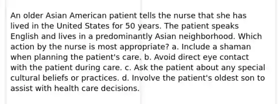 An older Asian American patient tells the nurse that she has lived in the United States for 50 years. The patient speaks English and lives in a predominantly Asian neighborhood. Which action by the nurse is most appropriate? a. Include a shaman when planning the patient's care. b. Avoid direct eye contact with the patient during care. c. Ask the patient about any special cultural beliefs or practices. d. Involve the patient's oldest son to assist with health care decisions.