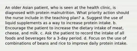 An older Asian patient, who is seen at the health clinic, is diagnosed with protein malnutrition. What priority action should the nurse include in the teaching plan? a. Suggest the use of liquid supplements as a way to increase protein intake. b. Encourage the patient to increase the dietary intake of meat, cheese, and milk. c. Ask the patient to record the intake of all foods and beverages for a 3-day period. d. Focus on the use of combinations of beans and rice to improve daily protein intake.