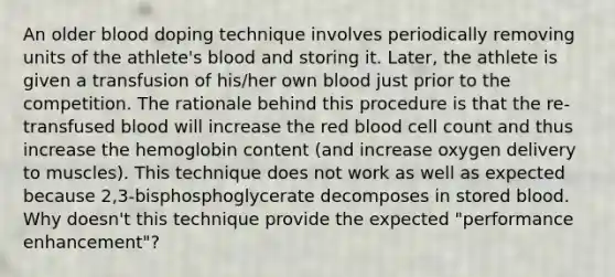 An older blood doping technique involves periodically removing units of the athlete's blood and storing it. Later, the athlete is given a transfusion of his/her own blood just prior to the competition. The rationale behind this procedure is that the re-transfused blood will increase the red blood cell count and thus increase the hemoglobin content (and increase oxygen delivery to muscles). This technique does not work as well as expected because 2,3-bisphosphoglycerate decomposes in stored blood. Why doesn't this technique provide the expected "performance enhancement"?