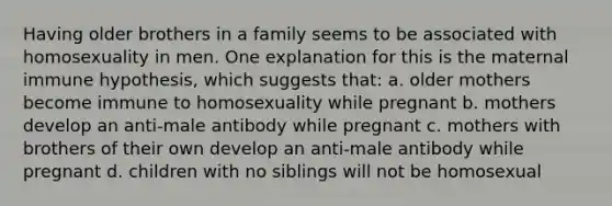 Having older brothers in a family seems to be associated with homosexuality in men. One explanation for this is the maternal immune hypothesis, which suggests that: a. older mothers become immune to homosexuality while pregnant b. mothers develop an anti-male antibody while pregnant c. mothers with brothers of their own develop an anti-male antibody while pregnant d. children with no siblings will not be homosexual