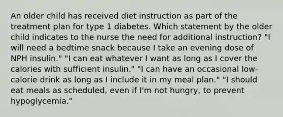 An older child has received diet instruction as part of the treatment plan for type 1 diabetes. Which statement by the older child indicates to the nurse the need for additional instruction? "I will need a bedtime snack because I take an evening dose of NPH insulin." "I can eat whatever I want as long as I cover the calories with sufficient insulin." "I can have an occasional low-calorie drink as long as I include it in my meal plan." "I should eat meals as scheduled, even if I'm not hungry, to prevent hypoglycemia."