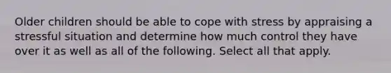 Older children should be able to cope with stress by appraising a stressful situation and determine how much control they have over it as well as all of the following. Select all that apply.