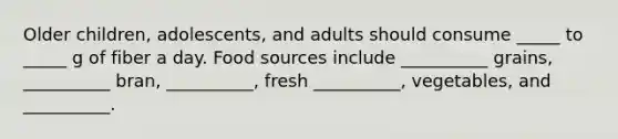 Older children, adolescents, and adults should consume _____ to _____ g of fiber a day. Food sources include __________ grains, __________ bran, __________, fresh __________, vegetables, and __________.