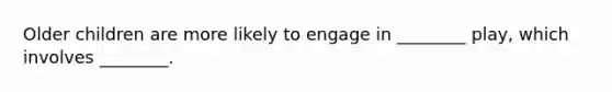 Older children are more likely to engage in ________ play, which involves ________.