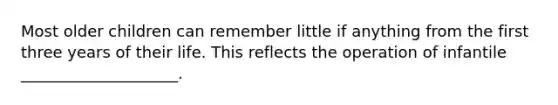 Most older children can remember little if anything from the first three years of their life. This reflects the operation of infantile ____________________.