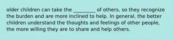 older children can take the _________ of others, so they recognize the burden and are more inclined to help. In general, the better children understand the thoughts and feelings of other people, the more willing they are to share and help others.