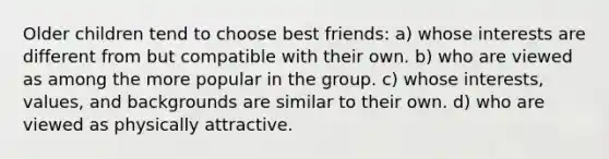 Older children tend to choose best friends: a) whose interests are different from but compatible with their own. b) who are viewed as among the more popular in the group. c) whose interests, values, and backgrounds are similar to their own. d) who are viewed as physically attractive.