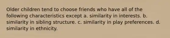 Older children tend to choose friends who have all of the following characteristics except a. similarity in interests. b. similarity in sibling structure. c. similarity in play preferences. d. similarity in ethnicity.