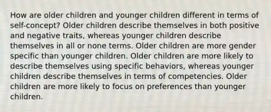 How are older children and younger children different in terms of self-concept? Older children describe themselves in both positive and negative traits, whereas younger children describe themselves in all or none terms. Older children are more gender specific than younger children. Older children are more likely to describe themselves using specific behaviors, whereas younger children describe themselves in terms of competencies. Older children are more likely to focus on preferences than younger children.