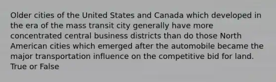 Older cities of the United States and Canada which developed in the era of the mass transit city generally have more concentrated central business districts than do those North American cities which emerged after the automobile became the major transportation influence on the competitive bid for land. True or False