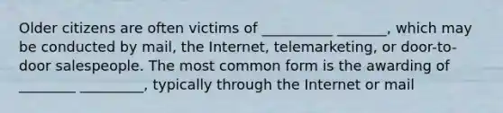 Older citizens are often victims of __________ _______, which may be conducted by mail, the Internet, telemarketing, or door-to-door salespeople. The most common form is the awarding of ________ _________, typically through the Internet or mail