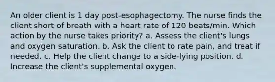 An older client is 1 day post-esophagectomy. The nurse finds the client short of breath with a heart rate of 120 beats/min. Which action by the nurse takes priority? a. Assess the client's lungs and oxygen saturation. b. Ask the client to rate pain, and treat if needed. c. Help the client change to a side-lying position. d. Increase the client's supplemental oxygen.