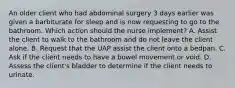 An older client who had abdominal surgery 3 days earlier was given a barbiturate for sleep and is now requesting to go to the bathroom. Which action should the nurse implement? A. Assist the client to walk to the bathroom and do not leave the client alone. B. Request that the UAP assist the client onto a bedpan. C. Ask if the client needs to have a bowel movement or void. D. Assess the client's bladder to determine if the client needs to urinate.