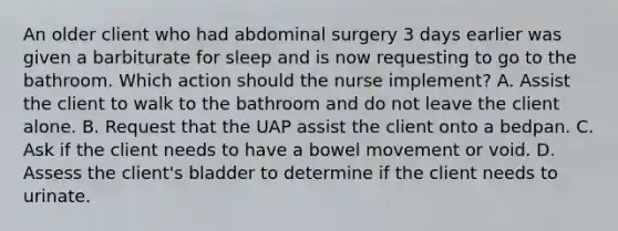 An older client who had abdominal surgery 3 days earlier was given a barbiturate for sleep and is now requesting to go to the bathroom. Which action should the nurse implement? A. Assist the client to walk to the bathroom and do not leave the client alone. B. Request that the UAP assist the client onto a bedpan. C. Ask if the client needs to have a bowel movement or void. D. Assess the client's bladder to determine if the client needs to urinate.